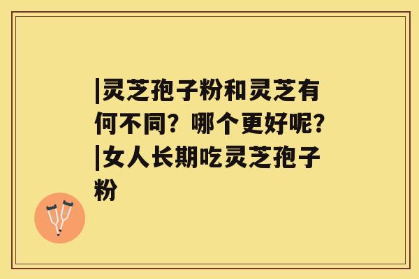 |灵芝孢子粉和灵芝有何不同？哪个更好呢？|女人长期吃灵芝孢子粉