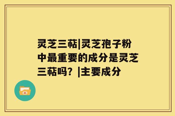 灵芝三萜|灵芝孢子粉中重要的成分是灵芝三萜吗？|主要成分