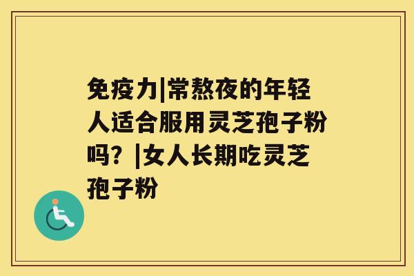 免疫力|常熬夜的年轻人适合服用灵芝孢子粉吗?|女人长期吃灵芝孢子粉 免疫力|常熬夜的年轻人适合服用灵芝孢子粉吗?|女人长期吃灵芝孢子粉