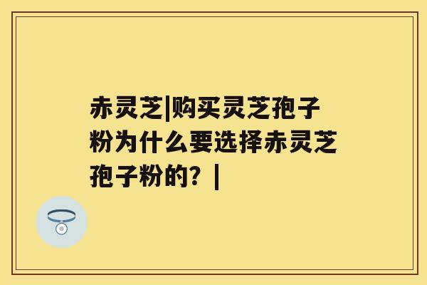 赤灵芝|购买灵芝孢子粉为什么要选择赤灵芝孢子粉的?| 赤灵芝|购买灵芝孢子粉为什么要选择赤灵芝孢子粉的?|