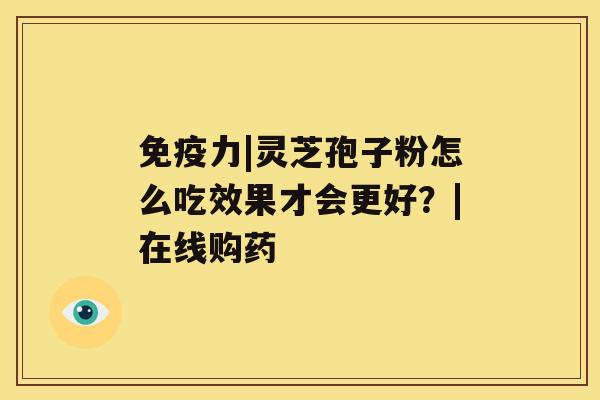免疫力|灵芝孢子粉怎么吃效果才会更好?|在线购药 免疫力|灵芝孢子粉怎么吃效果才会更好?|在线购药