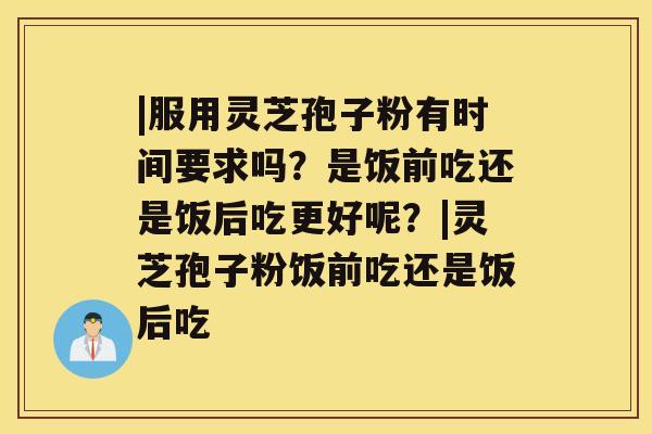 |服用灵芝孢子粉有时间要求吗？是饭前吃还是饭后吃更好呢？|灵芝孢子粉饭前吃还是饭后吃