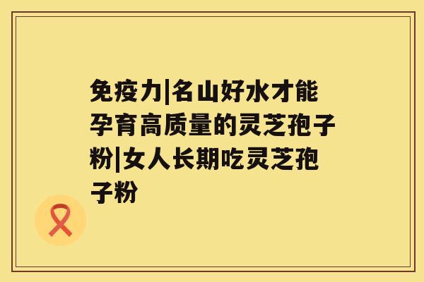免疫力|名山好水才能孕育高质量的灵芝孢子粉|女人长期吃灵芝孢子粉 免疫力|名山好水才能孕育高质量的灵芝孢子粉|女人长期吃灵芝孢子粉