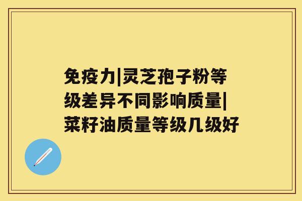 免疫力|灵芝孢子粉等级差异不同影响质量|菜籽油质量等级几级好