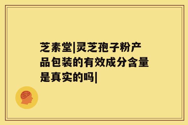 芝素堂|灵芝孢子粉产品包装的有效成分含量是真实的吗|