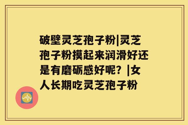 破壁灵芝孢子粉|灵芝孢子粉摸起来润滑好还是有磨砺感好呢?|女人长期吃灵芝孢子粉 破壁灵芝孢子粉|灵芝孢子粉摸起来润滑好还是有磨砺感好呢?|女人长期吃灵芝孢子粉