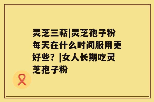 灵芝三萜|灵芝孢子粉每天在什么时间服用更好些？|女人长期吃灵芝孢子粉