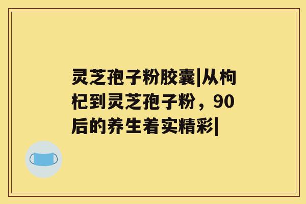 灵芝孢子粉胶囊|从枸杞到灵芝孢子粉，90后的养生着实精彩|