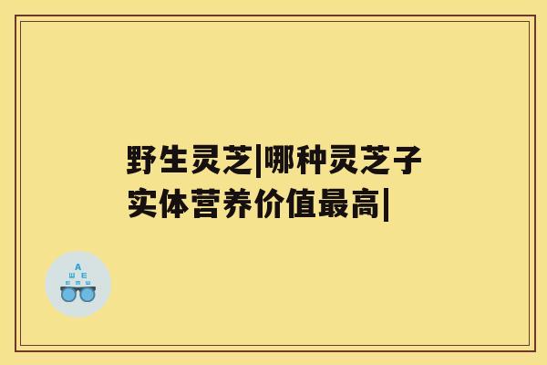野生灵芝|哪种灵芝子实体营养价值高|