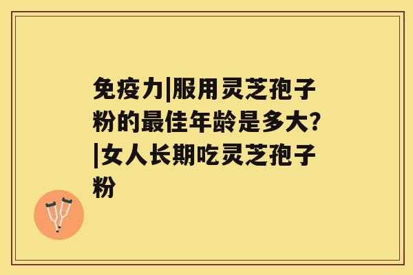 免疫力|服用灵芝孢子粉的佳年龄是多大？|女人长期吃灵芝孢子粉