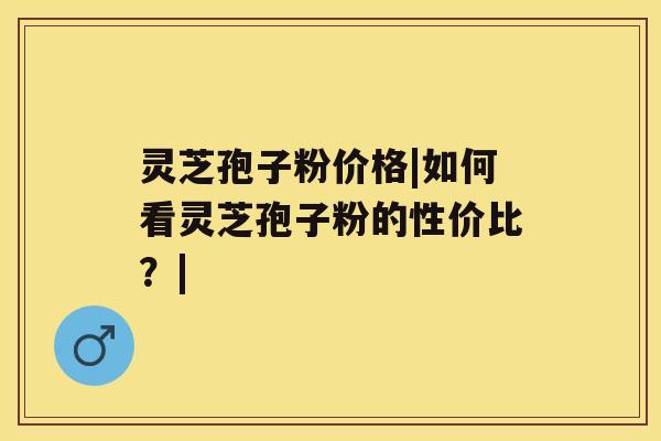 灵芝孢子粉价格|如何看灵芝孢子粉的性价比?| 灵芝孢子粉价格|如何看灵芝孢子粉的性价比?|