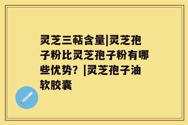 灵芝三萜含量|灵芝孢子粉比灵芝孢子粉有哪些优势？|灵芝孢子油软胶囊
