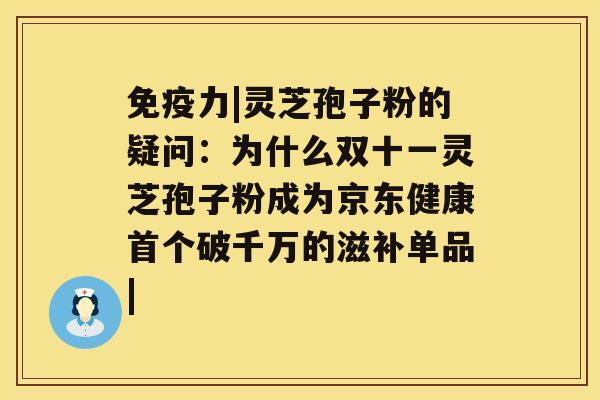 免疫力|灵芝孢子粉的疑问：为什么双十一灵芝孢子粉成为京东健康破千万的滋补单品|