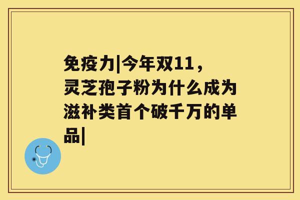 免疫力|今年双11，灵芝孢子粉为什么成为滋补类破千万的单品|