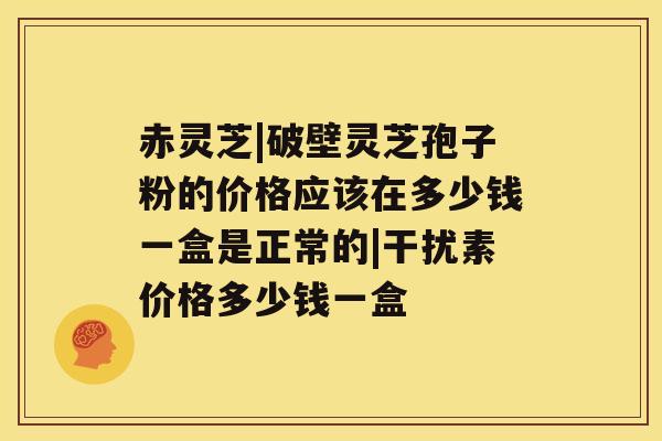 赤灵芝|破壁灵芝孢子粉的价格应该在多少钱一盒是正常的|干扰素价格多少钱一盒