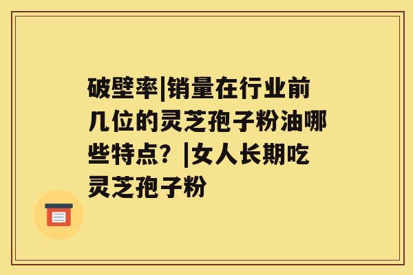 破壁率|销量在行业前几位的灵芝孢子粉油哪些特点？|女人长期吃灵芝孢子粉