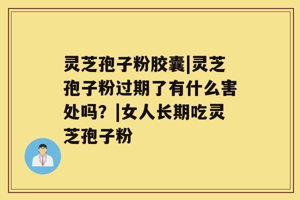 灵芝孢子粉胶囊|灵芝孢子粉过期了有什么害处吗？|女人长期吃灵芝孢子粉