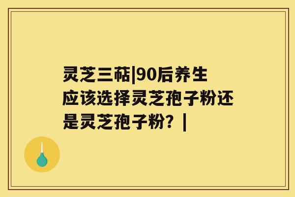 灵芝三萜|90后养生应该选择灵芝孢子粉还是灵芝孢子粉?| 灵芝三萜|90后养生应该选择灵芝孢子粉还是灵芝孢子粉?|