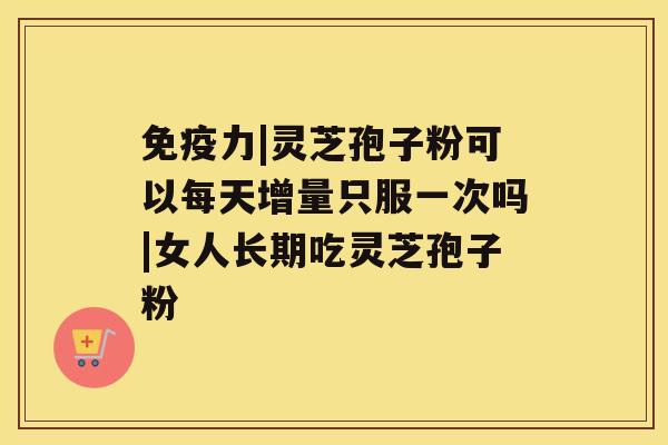 免疫力|灵芝孢子粉可以每天增量只服一次吗|女人长期吃灵芝孢子粉 免疫力|灵芝孢子粉可以每天增量只服一次吗|女人长期吃灵芝孢子粉
