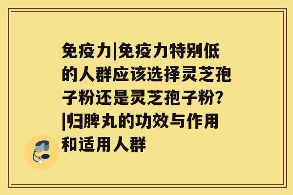 免疫力|免疫力特别低的人群应该选择灵芝孢子粉还是灵芝孢子粉?|归脾丸的功效与作用和适用人群 免疫力|免疫力特别低的人群应该选择灵芝孢子粉还是灵芝孢子粉?|归脾丸的功效与作用和适用人群