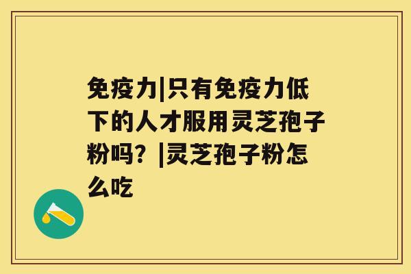 免疫力|只有免疫力低下的人才服用灵芝孢子粉吗?|灵芝孢子粉怎么吃 免疫力|只有免疫力低下的人才服用灵芝孢子粉吗?|灵芝孢子粉怎么吃