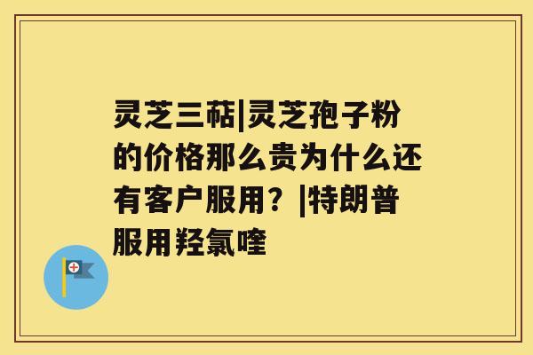 灵芝三萜|灵芝孢子粉的价格那么贵为什么还有客户服用？|特朗普服用羟氯喹