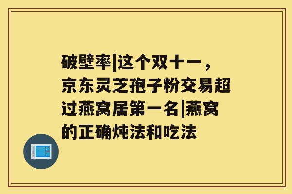 破壁率|这个双十一，京东灵芝孢子粉交易超过燕窝居第一名|燕窝的正确炖法和吃法