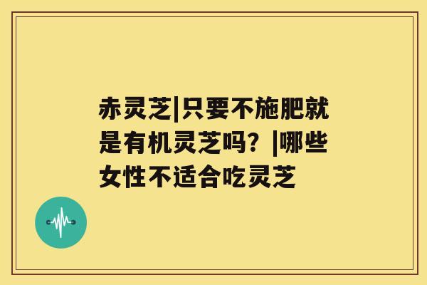 赤灵芝|只要不施肥就是有机灵芝吗？|哪些女性不适合吃灵芝