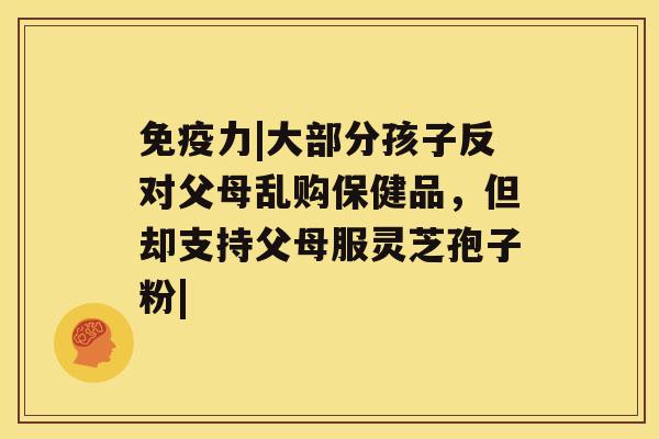 免疫力|大部分孩子反对父母乱购保健品，但却支持父母服灵芝孢子粉|