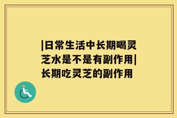 |日常生活中长期喝灵芝水是不是有副作用|长期吃灵芝的副作用