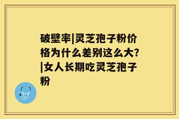 破壁率|灵芝孢子粉价格为什么差别这么大？|女人长期吃灵芝孢子粉