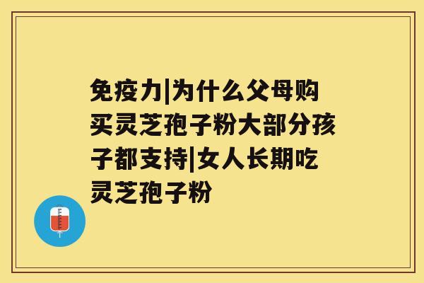 免疫力|为什么父母购买灵芝孢子粉大部分孩子都支持|女人长期吃灵芝孢子粉