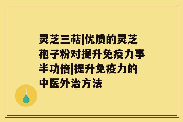 灵芝三萜|优质的灵芝孢子粉对提升免疫力事半功倍|提升免疫力的中医外方法