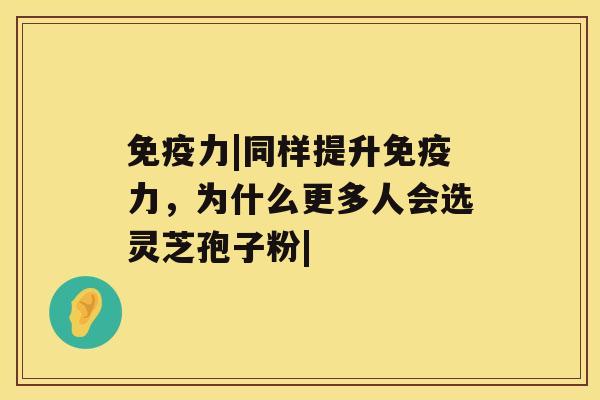 免疫力|同样提升免疫力，为什么更多人会选灵芝孢子粉|