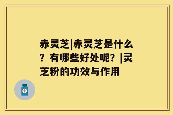 赤灵芝|赤灵芝是什么？有哪些好处呢？|灵芝粉的功效与作用