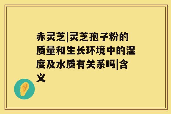 赤灵芝|灵芝孢子粉的质量和生长环境中的湿度及水质有关系吗|含义