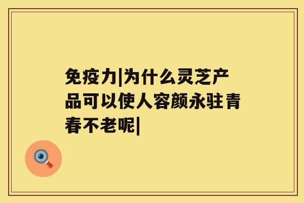 免疫力|为什么灵芝产品可以使人容颜永驻青春不老呢| 免疫力|为什么灵芝产品可以使人容颜永驻青春不老呢|