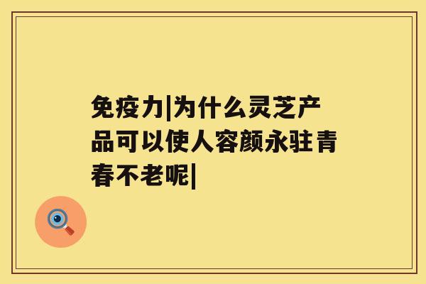 免疫力|为什么灵芝产品可以使人容颜永驻青春不老呢|