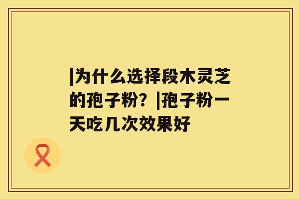 |为什么选择段木灵芝的孢子粉？|孢子粉一天吃几次效果好