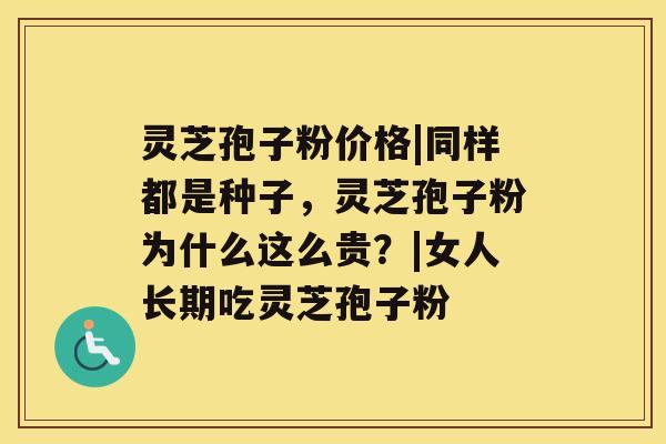 灵芝孢子粉价格|同样都是种子，灵芝孢子粉为什么这么贵？|女人长期吃灵芝孢子粉