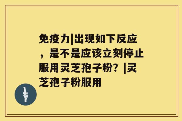 免疫力|出现如下反应，是不是应该立刻停止服用灵芝孢子粉？|灵芝孢子粉服用