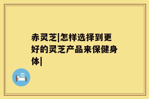 赤灵芝|怎样选择到更好的灵芝产品来保健身体|