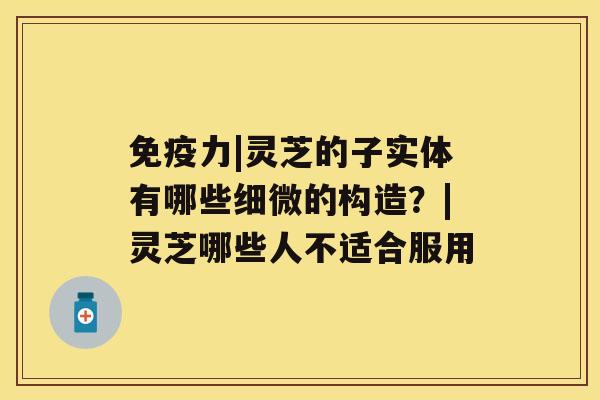 免疫力|灵芝的子实体有哪些细微的构造？|灵芝哪些人不适合服用