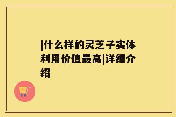 |什么样的灵芝子实体利用价值高|详细介绍