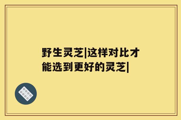 野生灵芝|这样对比才能选到更好的灵芝|