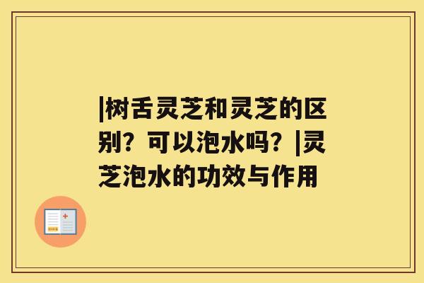 |树舌灵芝和灵芝的区别?可以泡水吗?|灵芝泡水的功效与作用 |树舌灵芝和灵芝的区别?可以泡水吗?|灵芝泡水的功效与作用