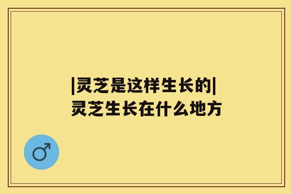 |灵芝是这样生长的|灵芝生长在什么地方 |灵芝是这样生长的|灵芝生长在什么地方