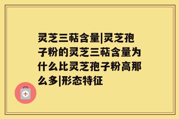 灵芝三萜含量|灵芝孢子粉的灵芝三萜含量为什么比灵芝孢子粉高那么多|形态特征