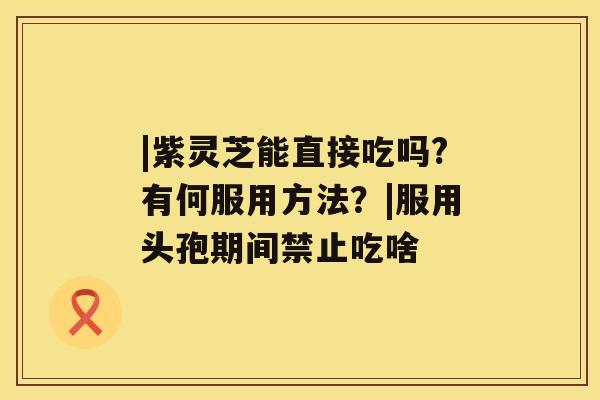 |紫灵芝能直接吃吗?有何服用方法？|服用头孢期间禁止吃啥