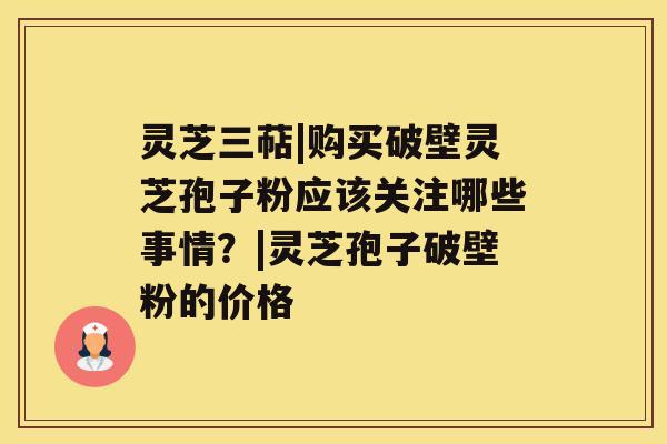 灵芝三萜|购买破壁灵芝孢子粉应该关注哪些事情？|灵芝孢子破壁粉的价格